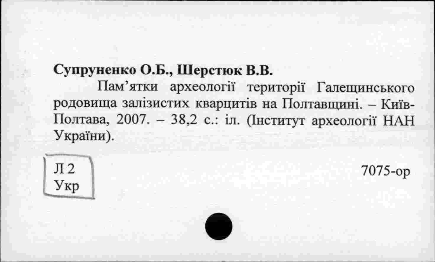 ﻿Супруненко О.Б., Шерстюк В.В.
Пам’ятки археології території Галещинського родовища залізистих кварцитів на Полтавщині. - Київ-Полтава, 2007. — 38,2 с.: іл. (Інститут археології НАН України).
7075-ор